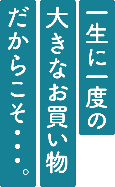 一生に一度の 大きなお買い物 だからこそ・・・。