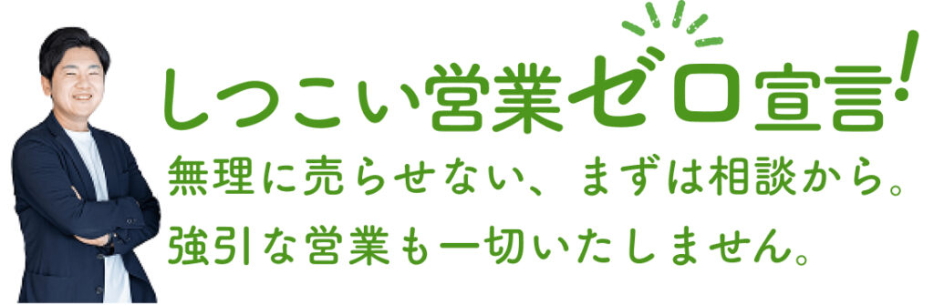 しつこい営業ゼロ宣言!無理に売らせない、まずは相談から。強引な営業も一切いたしません。