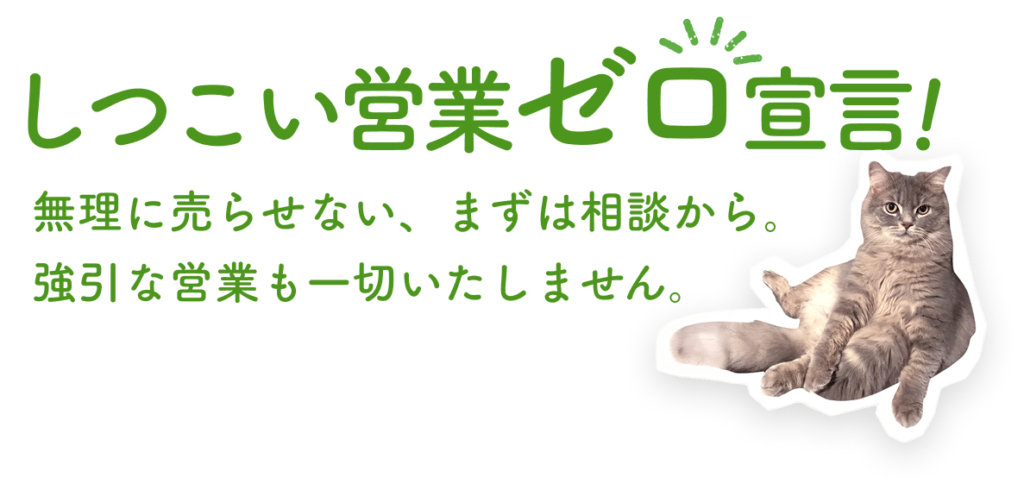 しつこい営業ゼロ宣言！無理に売らせない、まずは相談から。強引な営業も一切いたしません。