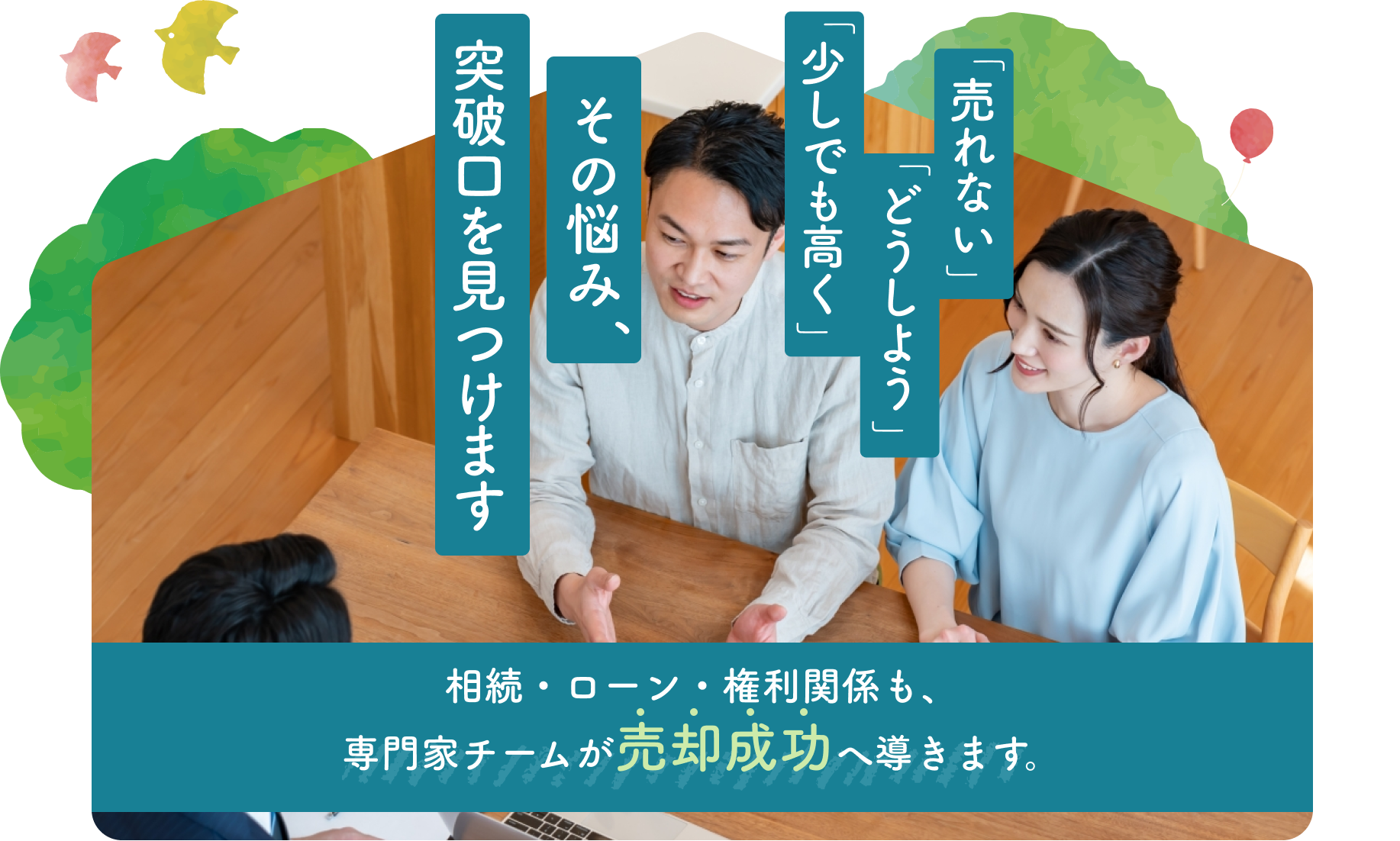 「売れない」「どうしよう」「少しでも高く」その悩み、突破口を見つけます。相続・ローン・権利関係も、専門家チームが売却成功へ導きます。