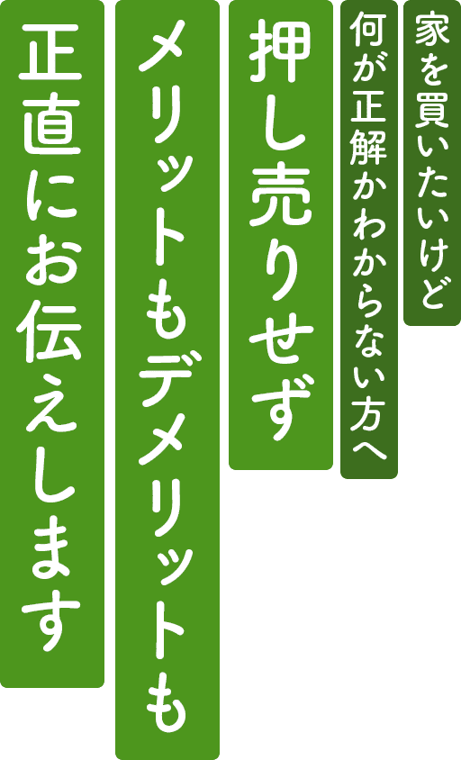 押し売りせず、 メリットもデメリットも正直にお伝えします