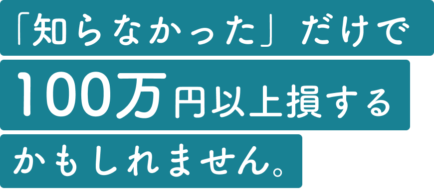 「知らなかった」だけで、100万円以上損するかもしれません。